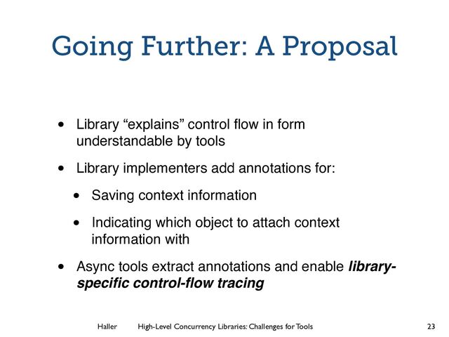 Haller	
	
 High-Level Concurrency Libraries: Challenges for Tools
Going Further: A Proposal
• Library “explains” control ﬂow in form
understandable by tools
• Library implementers add annotations for:
• Saving context information
• Indicating which object to attach context
information with
• Async tools extract annotations and enable library-
speciﬁc control-ﬂow tracing
23
