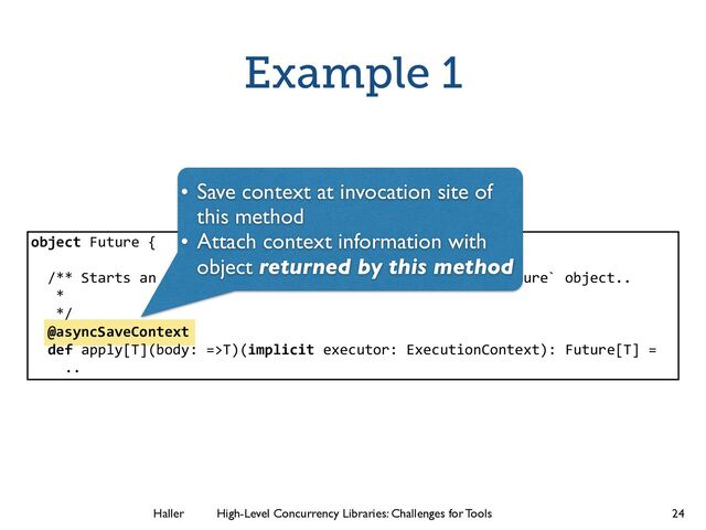 Haller	
	
 High-Level Concurrency Libraries: Challenges for Tools
Example 1
24
object Future {
!
/** Starts an asynchronous computation and returns a `Future` object..
*
*/
@asyncSaveContext
def apply[T](body: =>T)(implicit executor: ExecutionContext): Future[T] =
..
• Save context at invocation site of
this method	

• Attach context information with
object returned by this method
