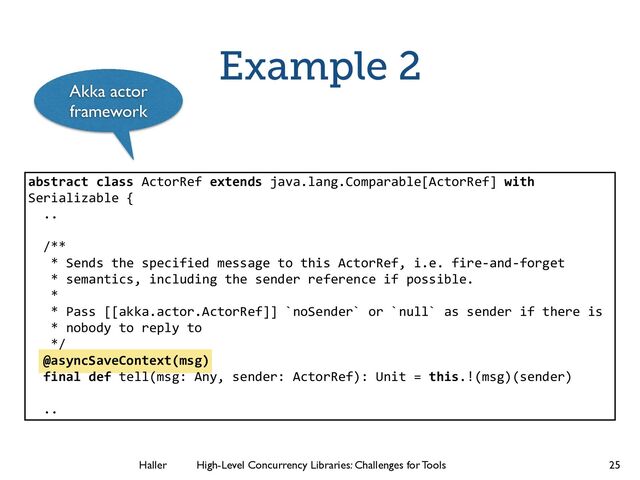 Haller	
	
 High-Level Concurrency Libraries: Challenges for Tools
Example 2
25
abstract class ActorRef extends java.lang.Comparable[ActorRef] with
Serializable {
..
!
/**
* Sends the specified message to this ActorRef, i.e. fire-­‐and-­‐forget
* semantics, including the sender reference if possible.
*
* Pass [[akka.actor.ActorRef]] `noSender` or `null` as sender if there is
* nobody to reply to
*/
@asyncSaveContext(msg)
final def tell(msg: Any, sender: ActorRef): Unit = this.!(msg)(sender)
!
..
Akka actor
framework
