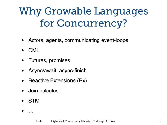 Haller	
	
 High-Level Concurrency Libraries: Challenges for Tools
Why Growable Languages
for Concurrency?
• Actors, agents, communicating event-loops!
• CML!
• Futures, promises!
• Async/await, async-ﬁnish!
• Reactive Extensions (Rx)!
• Join-calculus!
• STM!
• …
5
