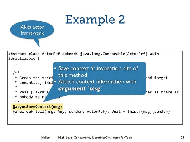 Haller	
	
 High-Level Concurrency Libraries: Challenges for Tools
Example 2
25
abstract class ActorRef extends java.lang.Comparable[ActorRef] with
Serializable {
..
!
/**
* Sends the specified message to this ActorRef, i.e. fire-­‐and-­‐forget
* semantics, including the sender reference if possible.
*
* Pass [[akka.actor.ActorRef]] `noSender` or `null` as sender if there is
* nobody to reply to
*/
@asyncSaveContext(msg)
final def tell(msg: Any, sender: ActorRef): Unit = this.!(msg)(sender)
!
..
• Save context at invocation site of
this method	

• Attach context information with
argument `msg`
Akka actor
framework
