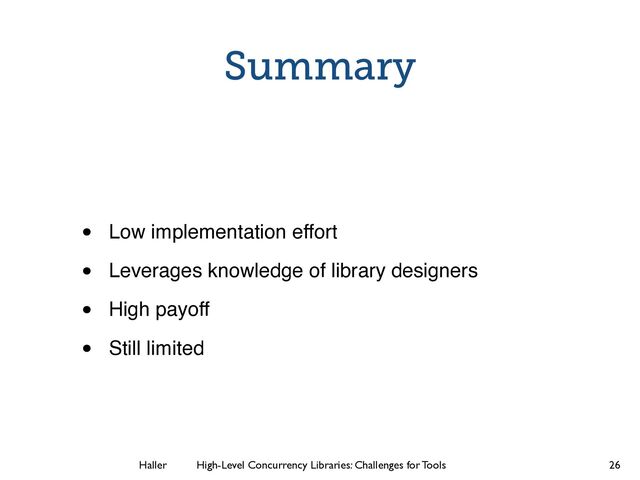 Haller	
	
 High-Level Concurrency Libraries: Challenges for Tools
Summary
• Low implementation effort!
• Leverages knowledge of library designers!
• High payoff!
• Still limited
26
