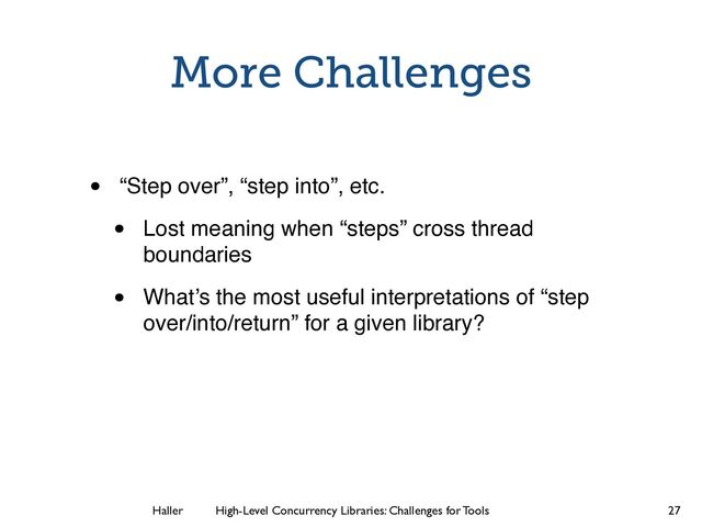 Haller	
	
 High-Level Concurrency Libraries: Challenges for Tools
More Challenges
• “Step over”, “step into”, etc.
• Lost meaning when “steps” cross thread
boundaries
• What’s the most useful interpretations of “step
over/into/return” for a given library?
27
