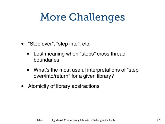 Haller	
	
 High-Level Concurrency Libraries: Challenges for Tools
More Challenges
• “Step over”, “step into”, etc.
• Lost meaning when “steps” cross thread
boundaries
• What’s the most useful interpretations of “step
over/into/return” for a given library?
• Atomicity of library abstractions
27
