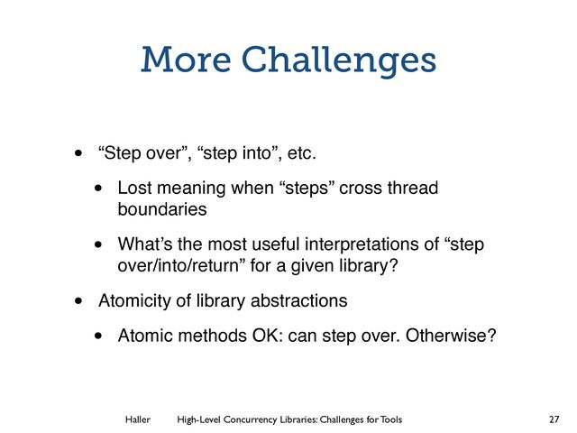 Haller	
	
 High-Level Concurrency Libraries: Challenges for Tools
More Challenges
• “Step over”, “step into”, etc.
• Lost meaning when “steps” cross thread
boundaries
• What’s the most useful interpretations of “step
over/into/return” for a given library?
• Atomicity of library abstractions
• Atomic methods OK: can step over. Otherwise?
27
