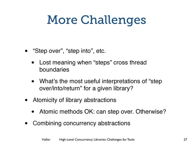 Haller	
	
 High-Level Concurrency Libraries: Challenges for Tools
More Challenges
• “Step over”, “step into”, etc.
• Lost meaning when “steps” cross thread
boundaries
• What’s the most useful interpretations of “step
over/into/return” for a given library?
• Atomicity of library abstractions
• Atomic methods OK: can step over. Otherwise?
• Combining concurrency abstractions
27
