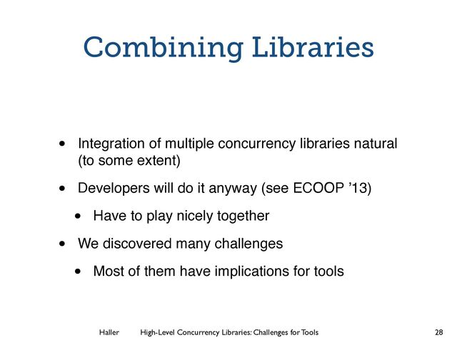 Haller	
	
 High-Level Concurrency Libraries: Challenges for Tools
Combining Libraries
• Integration of multiple concurrency libraries natural
(to some extent)!
• Developers will do it anyway (see ECOOP ’13)!
• Have to play nicely together!
• We discovered many challenges!
• Most of them have implications for tools
28
