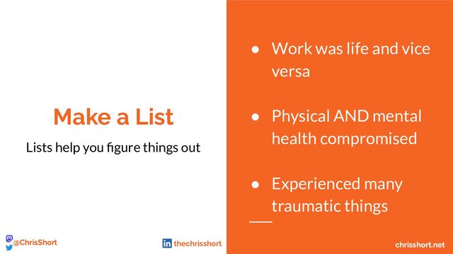 Make a List
Lists help you ﬁgure things out
● Work was life and vice
versa
● Physical AND mental
health compromised
● Experienced many
traumatic things
chrisshort.net
@ChrisShort chrisshort.net
@ChrisShort thechrisshort
