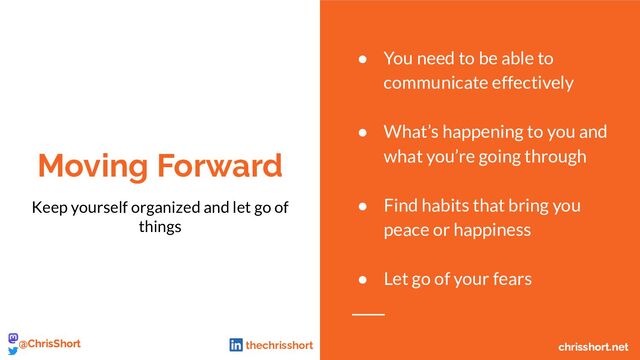Moving Forward
Keep yourself organized and let go of
things
● You need to be able to
communicate effectively
● What’s happening to you and
what you’re going through
● Find habits that bring you
peace or happiness
● Let go of your fears
chrisshort.net
@ChrisShort chrisshort.net
@ChrisShort thechrisshort

