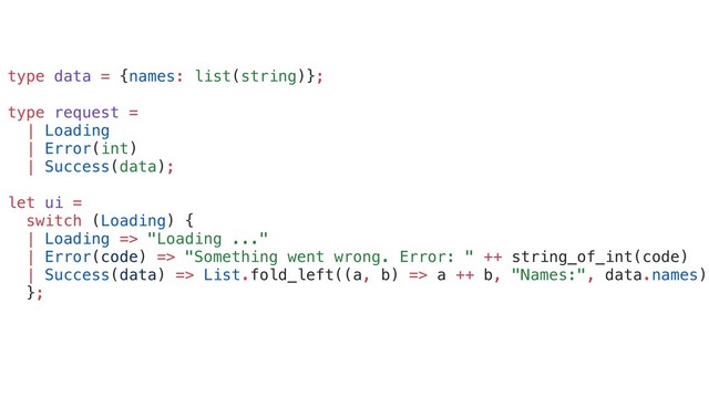 type data = {names: list(string)};
type request =
| Loading
| Error(int)
| Success(data);
let ui =
switch (Loading) {
| Loading => "Loading ..."
| Error(code) => "Something went wrong. Error: " ++ string_of_int(code)
| Success(data) => List.fold_left((a, b) => a ++ b, "Names:", data.names)
};
