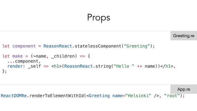 Props
let component = ReasonReact.statelessComponent("Greeting");
let make = (~name, _children) => {
...component,
render: _self => <h1>(ReasonReact.string(“Hello " ++ name))</h1>,
};
ReactDOMRe.renderToElementWithId(, "root");
Greeting.re
App.re
