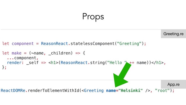 Props
let component = ReasonReact.statelessComponent("Greeting");
let make = (~name, _children) => {
...component,
render: _self => <h1>(ReasonReact.string("Hello " ++ name))</h1>,
};
ReactDOMRe.renderToElementWithId(, "root");
Greeting.re
App.re

