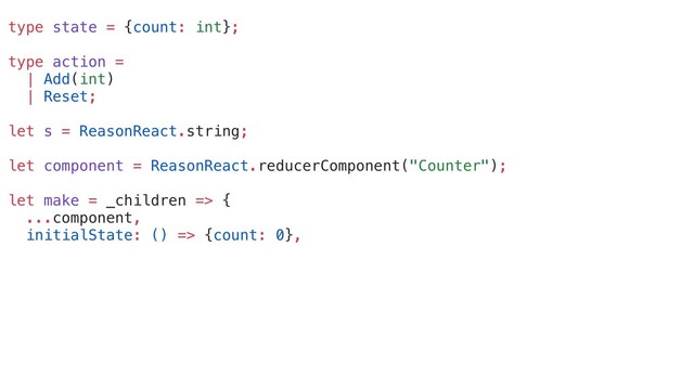 type state = {count: int};
type action =
| Add(int)
| Reset;
let s = ReasonReact.string;
let component = ReasonReact.reducerComponent("Counter");
let make = _children => {
...component,
initialState: () => {count: 0},
