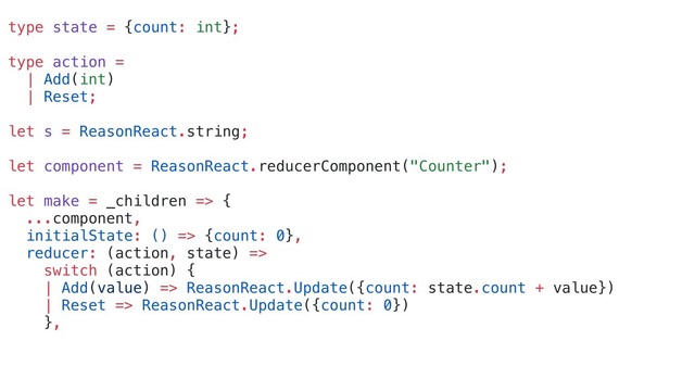 type state = {count: int};
type action =
| Add(int)
| Reset;
let s = ReasonReact.string;
let component = ReasonReact.reducerComponent("Counter");
let make = _children => {
...component,
initialState: () => {count: 0},
reducer: (action, state) =>
switch (action) {
| Add(value) => ReasonReact.Update({count: state.count + value})
| Reset => ReasonReact.Update({count: 0})
},
