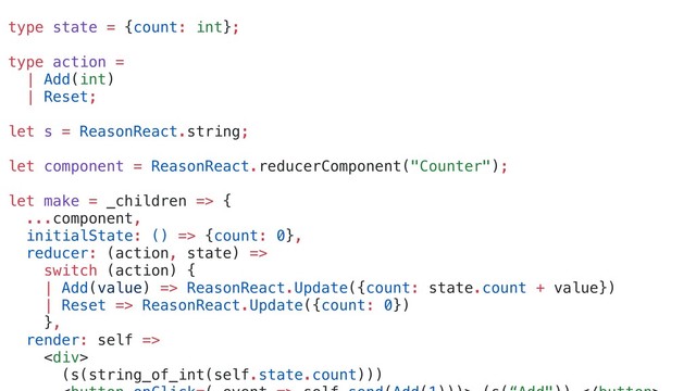 type state = {count: int};
type action =
| Add(int)
| Reset;
let s = ReasonReact.string;
let component = ReasonReact.reducerComponent("Counter");
let make = _children => {
...component,
initialState: () => {count: 0},
reducer: (action, state) =>
switch (action) {
| Add(value) => ReasonReact.Update({count: state.count + value})
| Reset => ReasonReact.Update({count: 0})
},
render: self =>
<div>
(s(string_of_int(self.state.count)))
</div>