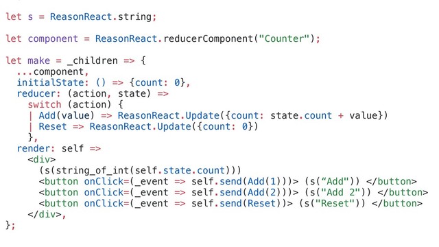 let s = ReasonReact.string;
let component = ReasonReact.reducerComponent("Counter");
let make = _children => {
...component,
initialState: () => {count: 0},
reducer: (action, state) =>
switch (action) {
| Add(value) => ReasonReact.Update({count: state.count + value})
| Reset => ReasonReact.Update({count: 0})
},
render: self =>
<div>
(s(string_of_int(self.state.count)))
 self.send(Add(1)))> (s(“Add")) 
 self.send(Add(2)))> (s("Add 2")) 
 self.send(Reset))> (s("Reset")) 
</div>,
};

