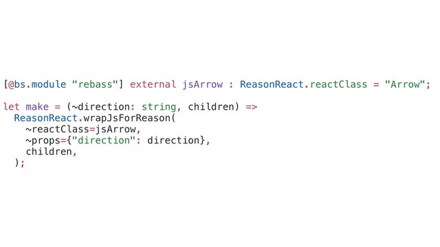 [@bs.module "rebass"] external jsArrow : ReasonReact.reactClass = "Arrow";
let make = (~direction: string, children) =>
ReasonReact.wrapJsForReason(
~reactClass=jsArrow,
~props={"direction": direction},
children,
);
