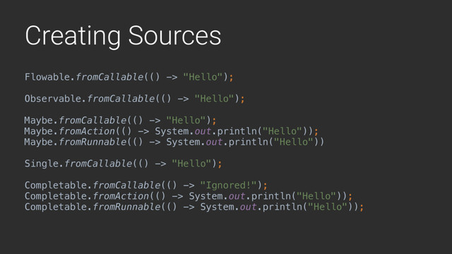 Creating Sources
Flowable.fromCallable(() -> "Hello"); 
 
Observable.fromCallable(() -> "Hello"); 
 
Maybe.fromCallable(() -> "Hello"); 
Maybe.fromAction(() -> System.out.println("Hello")); 
Maybe.fromRunnable(() -> System.out.println("Hello")) 
 
Single.fromCallable(() -> "Hello"); 
 
Completable.fromCallable(() -> "Ignored!"); 
Completable.fromAction(() -> System.out.println("Hello")); 
Completable.fromRunnable(() -> System.out.println("Hello"));

