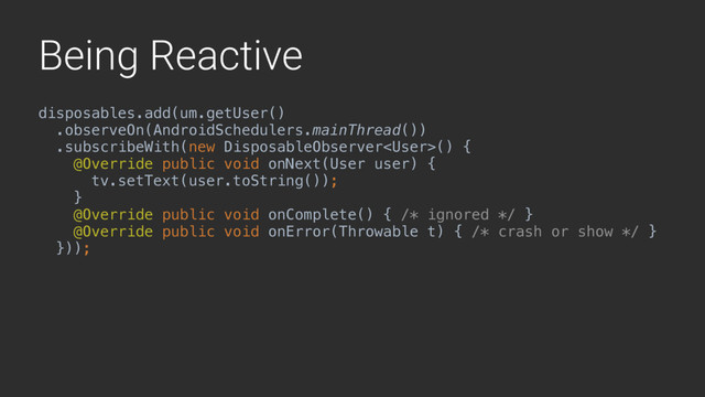 Being Reactive
disposables.add(um.getUser()
.observeOn(AndroidSchedulers.mainThread())
.subscribeWith(new DisposableObserver() {
@Override public void onNext(User user) {
tv.setText(user.toString());
}1
@Override public void onComplete() { /* ignored */ }
@Override public void onError(Throwable t) { /* crash or show */ }
}));2
