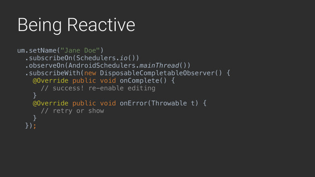 Being Reactive
um.setName("Jane Doe")
.subscribeOn(Schedulers.io())
.observeOn(AndroidSchedulers.mainThread())
.subscribeWith(new DisposableCompletableObserver() {
@Override public void onComplete() {
// success! re-enable editing
}1
@Override public void onError(Throwable t) {
// retry or show
}2
});3
