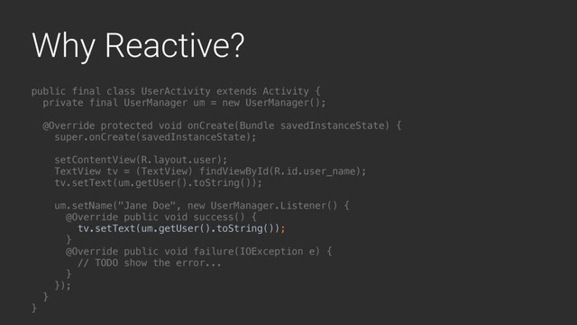 Why Reactive?
public final class UserActivity extends Activity {
private final UserManager um = new UserManager();
@Override protected void onCreate(Bundle savedInstanceState) {
super.onCreate(savedInstanceState);
setContentView(R.layout.user);
TextView tv = (TextView) findViewById(R.id.user_name);
tv.setText(um.getUser().toString());
um.setName("Jane Doe", new UserManager.Listener() {
@Override public void success() {
tv.setText(um.getUser().toString());
}A
@Override public void failure(IOException e) {
// TODO show the error...
}B
});
}Y
}Z
