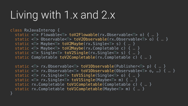 Living with 1.x and 2.x
class RxJavaInterop { 
static  Flowable toV2Flowable(rx.Observable o) { … } 
static  Observable toV2Observable(rx.Observable o) { … }
static  Maybe toV2Maybe(rx.Single s) { … }
static  Maybe toV2Maybe(rx.Completable c) { … } 
static  Single toV2Single(rx.Single s) { … } 
static Completable toV2Completable(rx.Completable c) { … }
 
static  rx.Observable toV1Observable(Publisher p) { … }
static  rx.Observable toV1Observable(Observable o, …) { … } 
static  rx.Single toV1Single(Single o) { … }
static  rx.Single toV1Single(Maybe m) { … } 
static rx.Completable toV1Completable(Completable c) { … }
static rx.Completable toV1Completable(Maybe m) { … } 
}X
