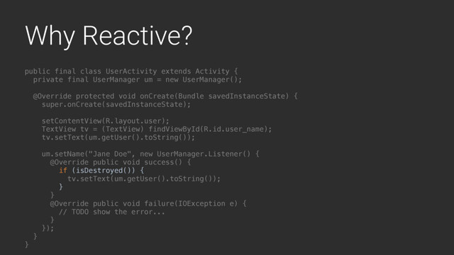 Why Reactive?
public final class UserActivity extends Activity {
private final UserManager um = new UserManager();
@Override protected void onCreate(Bundle savedInstanceState) {
super.onCreate(savedInstanceState);
setContentView(R.layout.user);
TextView tv = (TextView) findViewById(R.id.user_name);
tv.setText(um.getUser().toString());
um.setName("Jane Doe", new UserManager.Listener() {
@Override public void success() {
if (isDestroyed()) {
tv.setText(um.getUser().toString());
}
}A
@Override public void failure(IOException e) {
// TODO show the error...
}B
});
}Y
}Z

