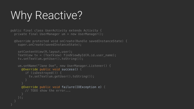 Why Reactive?
public final class UserActivity extends Activity {
private final UserManager um = new UserManager();
@Override protected void onCreate(Bundle savedInstanceState) {
super.onCreate(savedInstanceState);
setContentView(R.layout.user);
TextView tv = (TextView) findViewById(R.id.user_name);
tv.setText(um.getUser().toString());
um.setName("Jane Doe", new UserManager.Listener() {
@Override public void success() {
if (isDestroyed()) {
tv.setText(um.getUser().toString());
}L
}A
@Override public void failure(IOException e) {
// TODO show the error...
}B
});
}Y
}Z
