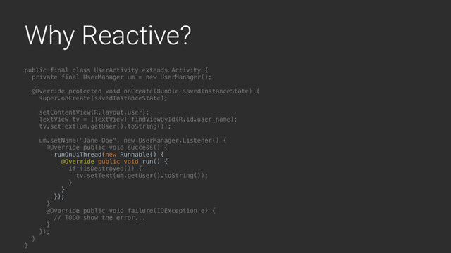 Why Reactive?
public final class UserActivity extends Activity {
private final UserManager um = new UserManager();
@Override protected void onCreate(Bundle savedInstanceState) {
super.onCreate(savedInstanceState);
setContentView(R.layout.user);
TextView tv = (TextView) findViewById(R.id.user_name);
tv.setText(um.getUser().toString());
um.setName("Jane Doe", new UserManager.Listener() {
@Override public void success() {
runOnUiThread(new Runnable() {
@Override public void run() {
if (isDestroyed()) {
tv.setText(um.getUser().toString());
}L
}4
});
}A
@Override public void failure(IOException e) {
// TODO show the error...
}B
});
}Y
}Z
