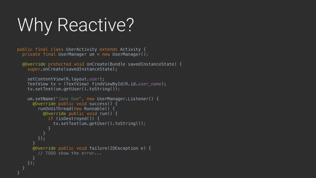 Why Reactive?
public final class UserActivity extends Activity {
private final UserManager um = new UserManager();
@Override protected void onCreate(Bundle savedInstanceState) {
super.onCreate(savedInstanceState);
setContentView(R.layout.user);
TextView tv = (TextView) findViewById(R.id.user_name);
tv.setText(um.getUser().toString());
um.setName("Jane Doe", new UserManager.Listener() {
@Override public void success() {
runOnUiThread(new Runnable() {
@Override public void run() {
if (isDestroyed()) {
tv.setText(um.getUser().toString());
}
}4
});
}A
@Override public void failure(IOException e) {
// TODO show the error...
}B
});
}Y
}Z
