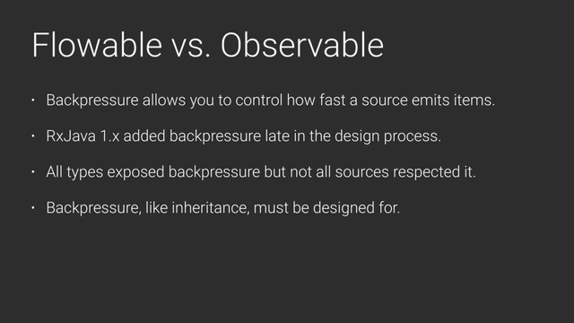 Flowable vs. Observable
• Backpressure allows you to control how fast a source emits items.
• RxJava 1.x added backpressure late in the design process.
• All types exposed backpressure but not all sources respected it.
• Backpressure, like inheritance, must be designed for.
