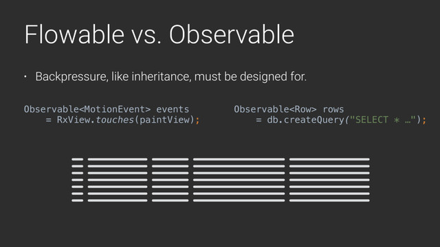 Flowable vs. Observable
• Backpressure, like inheritance, must be designed for.
Observable events
= RxView.touches(paintView);
Observable rows
= db.createQuery("SELECT * …");
