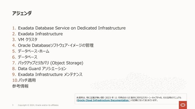 1. Exadata Database Service on Dedicated Infrastructure
2. Exadata Infrastructure
3. VM クラスタ
4. Oracle Databaseソフトウェア・イメージの管理
5. データベース・ホーム
6. データベース
7. バックアップとリカバリ (Object Storage)
8. Data Guard アソシエーション
9. Exadata Infrastructure メンテナンス
10.パッチ適⽤
参考情報
アジェンダ
Copyright © 2024, Oracle and/or its affiliates
3
本資料は、特に記載が無い限り 2023 年 11 ⽉時点の UI 操作に対するスクリーン・キャプチャを、その当時のマニュアル
(Oracle Cloud Infrastructure Documentation ) の記載に沿ってまとめています。
