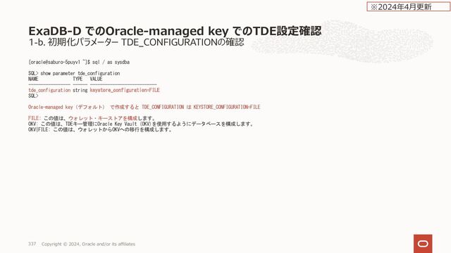 データベース作成後のCustomer-Managed Keys への変更
Rotate Encryption Key 実施後の確認⽅法
OCID からの key_id の確認。SID の指定が必要
[oracle@wasa-ycfpo1 ~]$ kms-tde-cli find-mkid-for-ocid --help
Print MK ID for the given key version OCID, if any.
Usage: kms-tde-cli find-mkid-for-ocid [-hV] [--oracle-sid=ORACLE_SID]
[--pdb-guid=PDB_GUID] 
 KMS key version OCID.
-h, --help Show this help message and exit.
--oracle-sid=ORACLE_SID
System ID of the database to configure. Default is
read from environment and currently is: "null".
If SID is omitted, CLI will try to read
configuration from standard input (waiting
indefinitely), so if you don't want this to hang
- be sure to specify SID.
--pdb-guid=PDB_GUID GUID of the PDB to configure (only relevant in
Isolated TDE mode).
-V, --version Print version information and exit.
[oracle@wasa-ycfpo1 ~]$ kms-tde-cli find-mkid-for-ocid ocid1.keyversion.oc1.ap-osaka-
1.dnq4fgnmaaen2.gsebmu3cahqaa.abvwsljricj6ppj2z5qllsv3xxofzlezs36we5lui4yme4aajljouesbwwaq --oracle-sid=DB10171
064869D968FDDB4FDDBF639982690D1341
[oracle@wasa-ycfpo1 ~]$
データベース
Copyright © 2024, Oracle and/or its affiliates
347
※2023年10⽉更新
