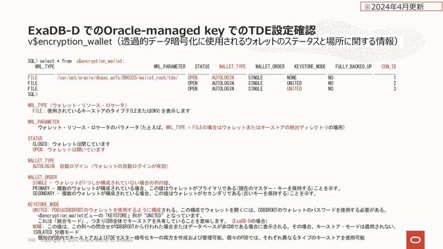 データベース作成後のCustomer-Managed Keys への変更
Rotate Encryption Key 実施後の確認⽅法
[oracle@wasa-ycfpo1 ~]$ kms-tde-cli print-path --oracle-sid=DB10171
/opt/oracle/kms/tde/pkcs11/configs/DB10171/cdb.json
[oracle@wasa-ycfpo1 ~]$ ls -al /opt/oracle/kms/tde/pkcs11/configs/DB10171/cdb.json
-rw-r----- 1 oracle oinstall 464 Oct 18 04:27 /opt/oracle/kms/tde/pkcs11/configs/DB10171/cdb.json
[oracle@wasa-ycfpo1 ~]$ cat /opt/oracle/kms/tde/pkcs11/configs/DB10171/cdb.json
{
"version" : "1",
"primaryKeyClient" : {
"keyOcid" : "ocid1.key.oc1.ap-osaka-1.dnq4fgnmaaen2.abvwsljrmeh4hjz7ocy6n536c7cjqc5b2uvtzekwee5rhchilmybvnjmx4va",
"kmsDnsSuffix" : "kms.ap-osaka-1.oraclecloud.com",
"authConfig" : {
"type" : "RESOURCE_PRINCIPAL_V1",
"authEndpoint" : "https://auth.ap-osaka-1.oraclecloud.com",
"rptIssuingEndpoint" : "https://database.ap-osaka-1.oraclecloud.com"
}
},
"secondaryKeyClients" : [ ]
}[oracle@wasa-ycfpo1 ~]$
データベース
Copyright © 2024, Oracle and/or its affiliates
348
※2023年10⽉更新
