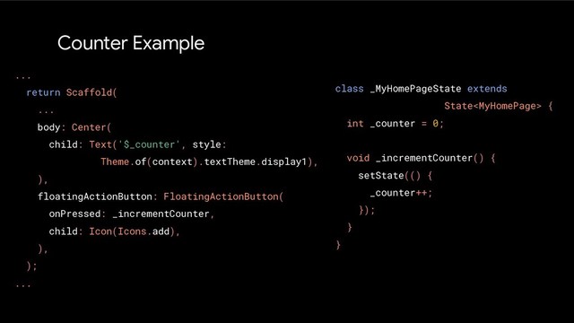 Counter Example
...
return Scaffold(
...
body: Center(
child: Text('$_counter', style:
Theme.of(context).textTheme.display1),
),
floatingActionButton: FloatingActionButton(
onPressed: _incrementCounter,
child: Icon(Icons.add),
),
);
...
class _MyHomePageState extends
State {
int _counter = 0;
void _incrementCounter() {
setState(() {
_counter++;
});
}
}
