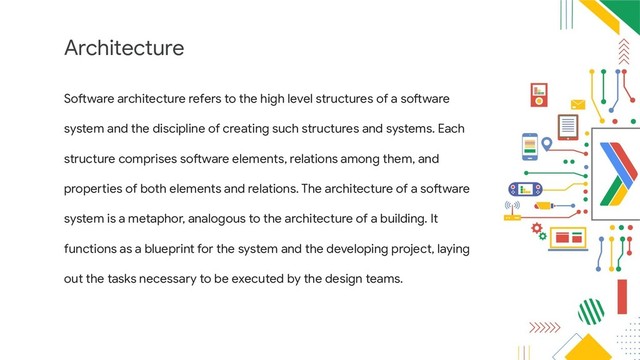 Architecture
Software architecture refers to the high level structures of a software
system and the discipline of creating such structures and systems. Each
structure comprises software elements, relations among them, and
properties of both elements and relations. The architecture of a software
system is a metaphor, analogous to the architecture of a building. It
functions as a blueprint for the system and the developing project, laying
out the tasks necessary to be executed by the design teams.
