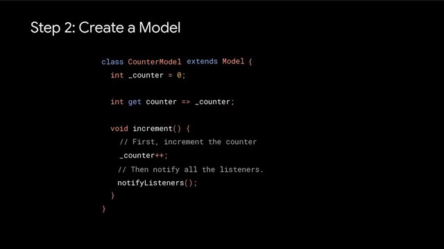 Step 2: Create a Model
class CounterModel {
int _counter = 0;
int get counter => _counter;
void increment() {
// First, increment the counter
_counter++;
}
}
extends Model
// Then notify all the listeners.
notifyListeners();
