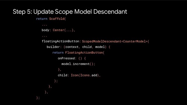 Step 5: Update Scope Model Descendant
return Scaffold(
...
body: Center(...),
...
floatingActionButton:
);
ScopedModelDescendant(
},
),
FloatingActionButton(
onPressed: () {
model.increment();
},
child: Icon(Icons.add),
);
builder: (context, child, model) {
return
