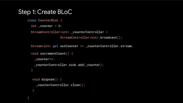 Step 1: Create BLoC
class CounterBloc {
int _counter = 0;
void incrementCount() {
_counter++;
}
}
StreamController _counterController =
StreamController.broadcast();
Stream get outCounter => _counterController.stream;
_counterController.sink.add(_counter);
void dispose() {
_counterController.close();
}
