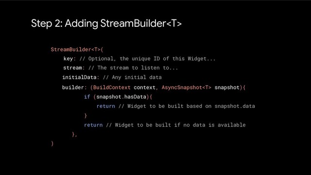 Step 2: Adding StreamBuilder
StreamBuilder(
)
key: // Optional, the unique ID of this Widget...
stream: // The stream to listen to...
initialData: // Any initial data
builder: (BuildContext context, AsyncSnapshot snapshot){
if (snapshot.hasData){
return // Widget to be built based on snapshot.data
}
return // Widget to be built if no data is available
},
