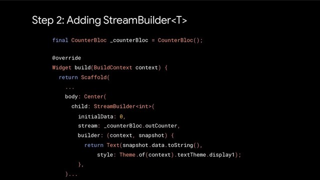 Step 2: Adding StreamBuilder
@override
Widget build(BuildContext context) {
return Scaffold(
...
body: Center(
child: StreamBuilder(
)...
final CounterBloc _counterBloc = CounterBloc();
initialData: 0,
stream: _counterBloc.outCounter,
builder: (context, snapshot) {
return Text(snapshot.data.toString(),
style: Theme.of(context).textTheme.display1);
},
