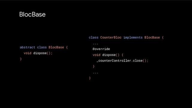 BlocBase
abstract class BlocBase {
void dispose();
}
class CounterBloc implements BlocBase {
...
@override
void dispose() {
_counterController.close();
}
...
}
