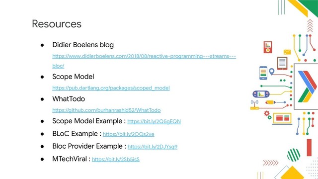 Resources
● Didier Boelens blog
https://www.didierboelens.com/2018/08/reactive-programming---streams---
bloc/
● Scope Model
https://pub.dartlang.org/packages/scoped_model
● WhatTodo
https://github.com/burhanrashid52/WhatTodo
● Scope Model Example : https://bit.ly/2Q5gEQN
● BLoC Example : https://bit.ly/2OQs2ve
● Bloc Provider Example : https://bit.ly/2DJYsq9
● MTechViral : https://bit.ly/2Sb5isS
