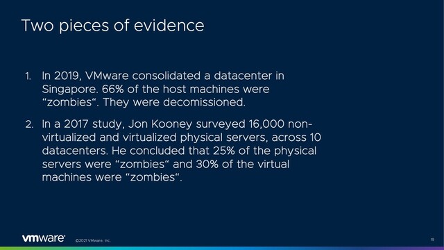 ©2021 VMware, Inc. 19
1. In 2019, VMware consolidated a datacenter in
Singapore. 66% of the host machines were
“zombies“. They were decomissioned.
2. In a 2017 study, Jon Kooney surveyed 16,000 non-
virtualized and virtualized physical servers, across 10
datacenters. He concluded that 25% of the physical
servers were “zombies“ and 30% of the virtual
machines were “zombies“.
Two pieces of evidence

