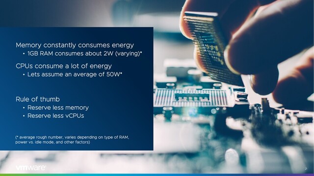 ©2021 VMware, Inc. 21
Memory constantly consumes energy
• 1GB RAM consumes about 2W (varying)*
CPUs consume a lot of energy
• Lets assume an average of 50W*
Rule of thumb
• Reserve less memory
• Reserve less vCPUs
(* average rough number, varies depending on type of RAM,
power vs. idle mode, and other factors)
