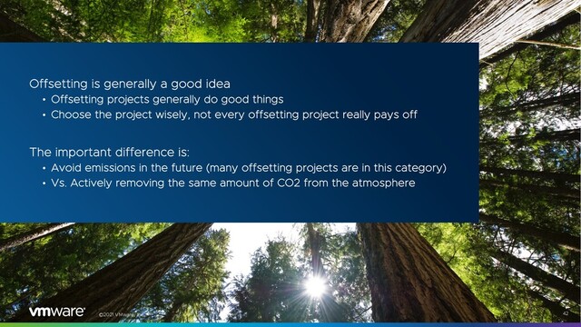 ©2021 VMware, Inc. 42
Offsetting is generally a good idea
• Offsetting projects generally do good things
• Choose the project wisely, not every offsetting project really pays off
The important difference is:
• Avoid emissions in the future (many offsetting projects are in this category)
• Vs. Actively removing the same amount of CO2 from the atmosphere

