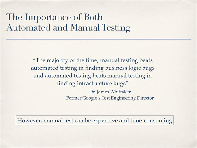 The Importance of Both
Automated and Manual Testing
“The majority of the time, manual testing beats
automated testing in ﬁnding business logic bugs
and automated testing beats manual testing in
ﬁnding infrastructure bugs”
Dr. James Whittaker
Former Google’s Test Engineering Director
However, manual test can be expensive and time-consuming
