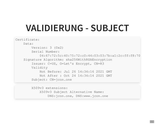 VALIDIERUNG - SUBJECT
Certificate:
Data:
Version: 3 (0x2)
Serial Number:
04:67:72:5c:40:75:72:c0:44:03:03:7b:a1:2c:ff:f8:70
Signature Algorithm: sha256WithRSAEncryption
Issuer: C=US, O=Let's Encrypt, CN=R3
Validity
Not Before: Jul 26 14:34:16 2021 GMT
Not After : Oct 24 14:34:14 2021 GMT
Subject: CN=jcon.one
X509v3 extensions:
X509v3 Subject Alternative Name:
DNS:jcon.one, DNS:www.jcon.one
9 . 9
