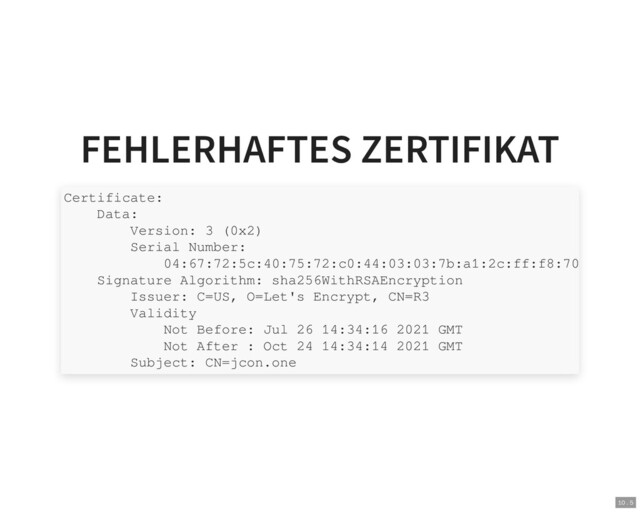 FEHLERHAFTES ZERTIFIKAT
Certificate:
Data:
Version: 3 (0x2)
Serial Number:
04:67:72:5c:40:75:72:c0:44:03:03:7b:a1:2c:ff:f8:70
Signature Algorithm: sha256WithRSAEncryption
Issuer: C=US, O=Let's Encrypt, CN=R3
Validity
Not Before: Jul 26 14:34:16 2021 GMT
Not After : Oct 24 14:34:14 2021 GMT
Subject: CN=jcon.one
10 . 5
